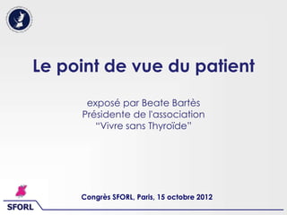 SFORL
Le point de vue du patient
exposé par Beate Bartès
Présidente de l'association
“Vivre sans Thyroïde”
Congrès SFORL, Paris, 15 octobre 2012
 