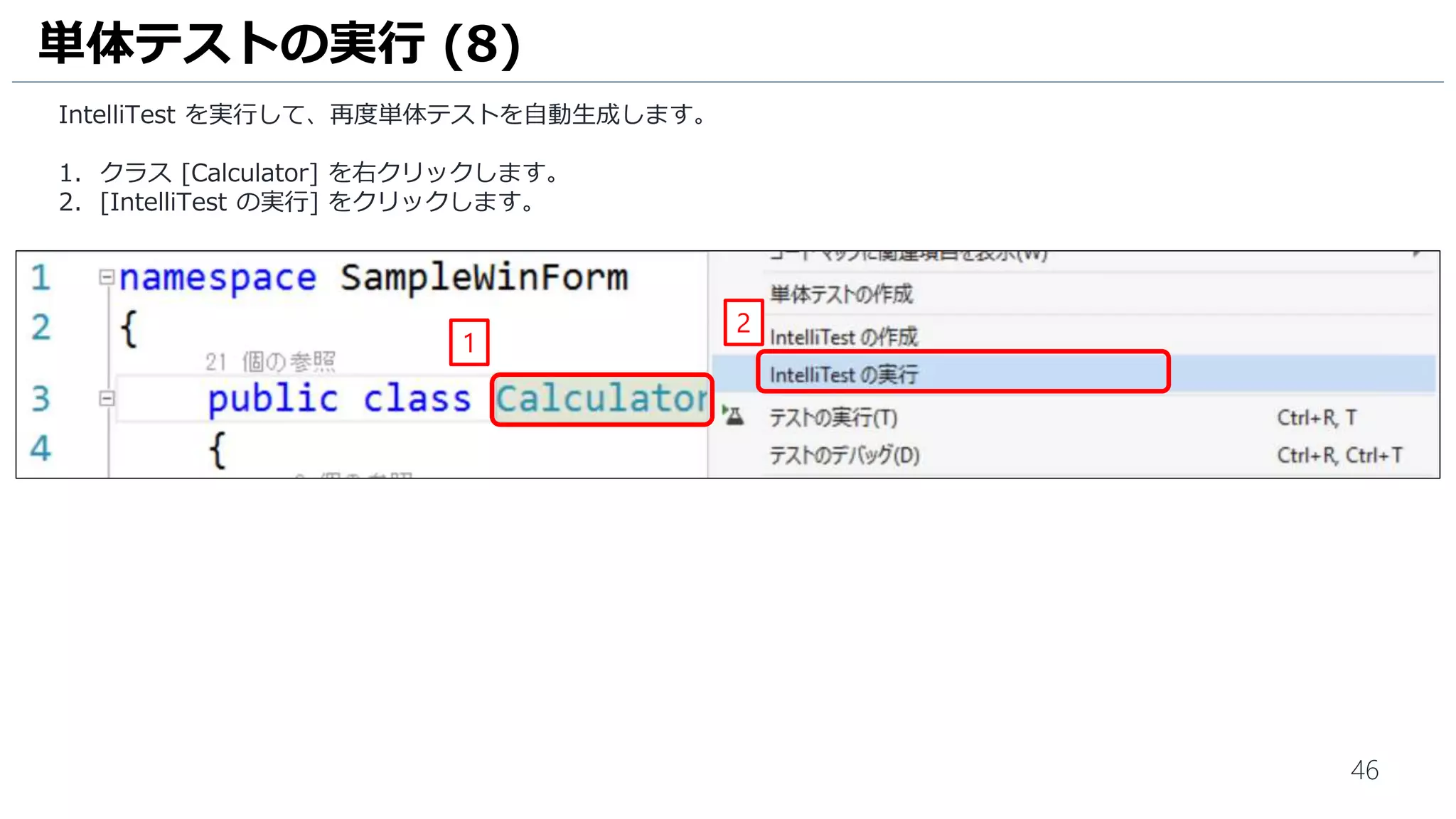 46
タスク [3-単体テストの追加] に取り掛かりますが、今回はVisual Studio の単体テスト自動生成機能 [IntelliTest] を使用
して単体テストを自動生成します。
1. [ソリューション エクスプローラー] をクリックします。
2. [Calculator.cs] をダブルクリックして、ファイルを開きます。
単体テストの自動生成 (1)
1
2
 