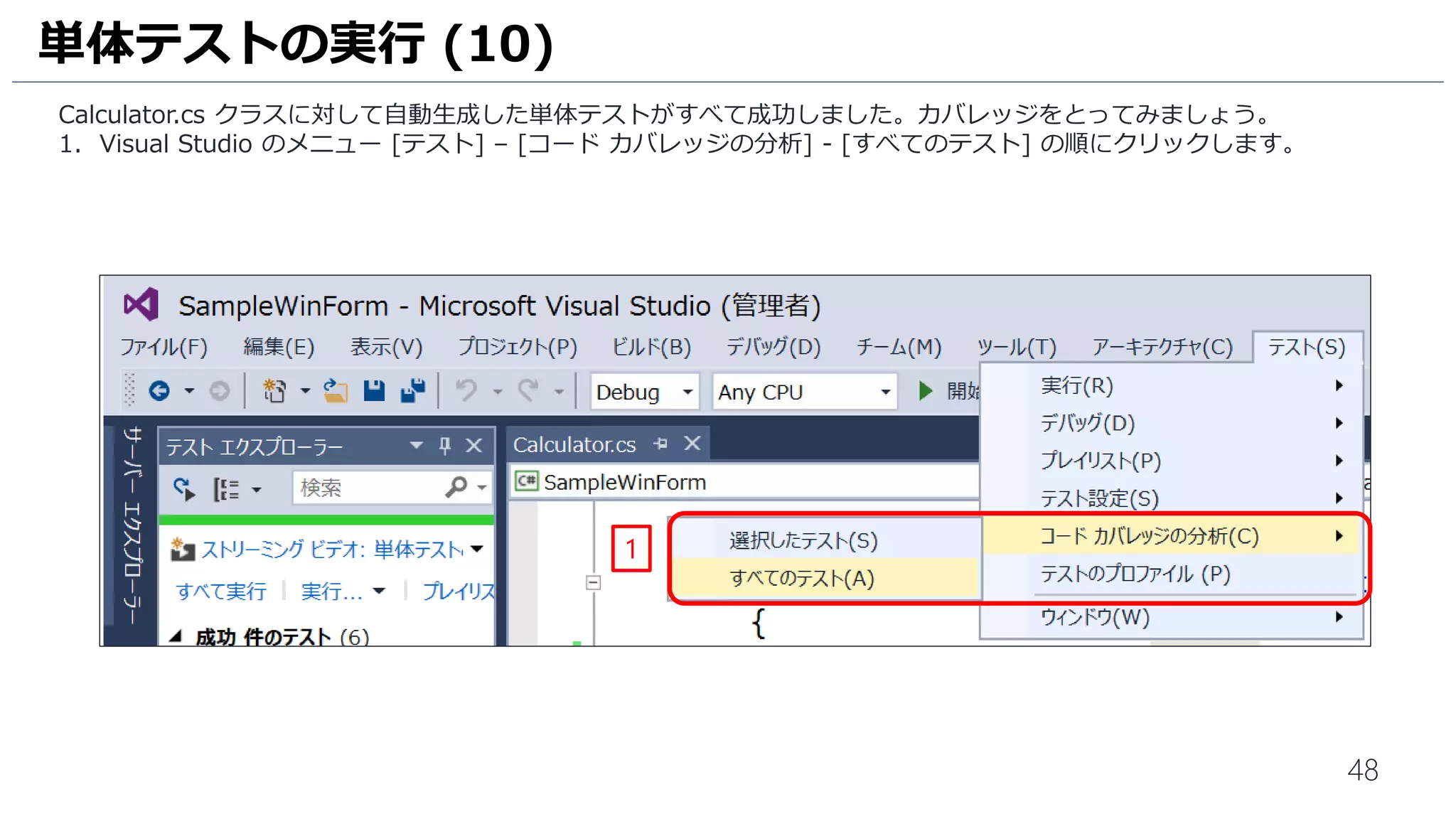 48
1. [IntelliTest の作成] 画面が表示されます。[テスト フレームワーク] は [MSTestv2] を選択します。
2. [OK]をクリックします。
3. ソリューション エクスプローラーで、単体テストプロジェクト [SampleWinForm.Tests] が自動生成されていること
を確認します。
単体テストの自動生成 (3)
2
1
3
 