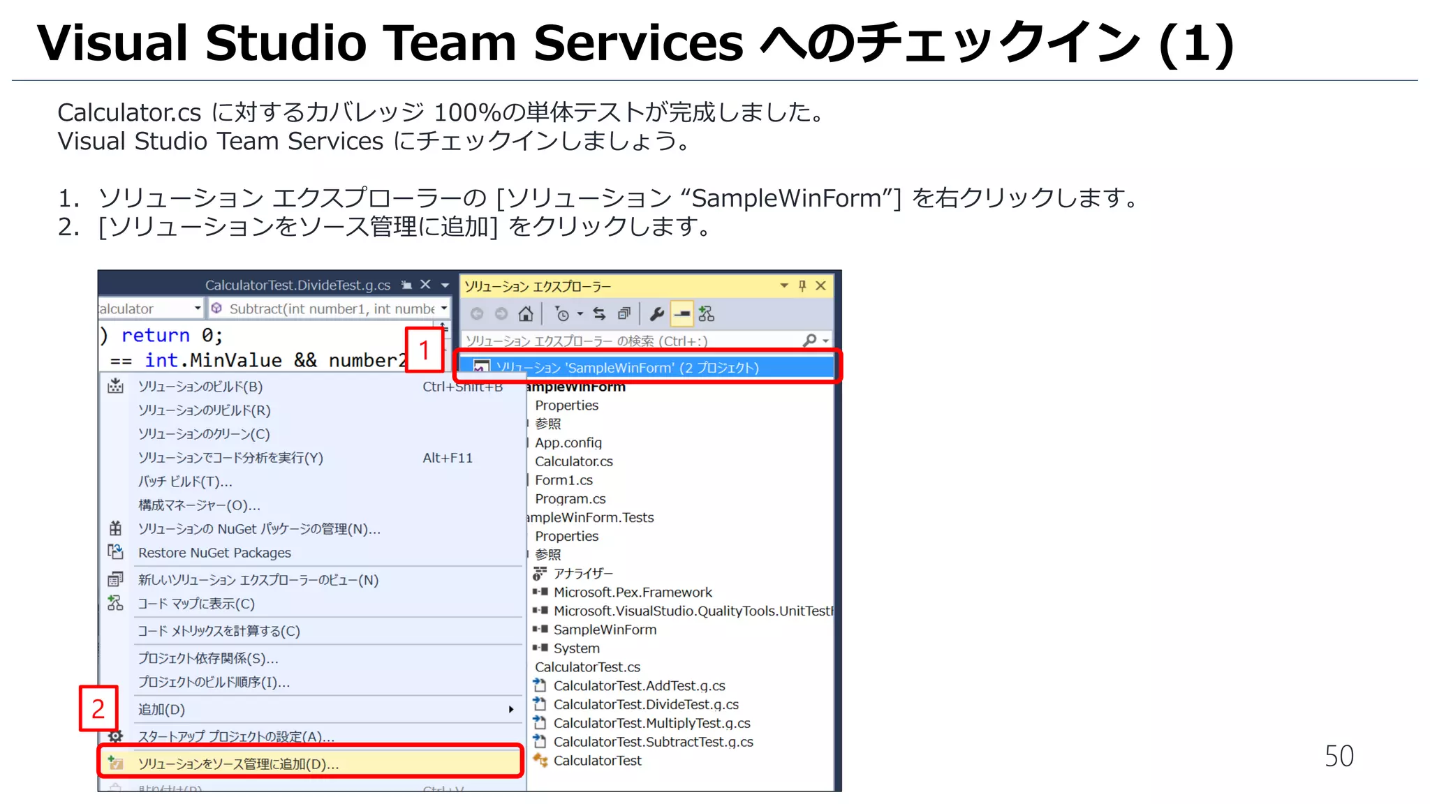 50
1. ソリューション エクスプローラーの クラス [Calculator.Test.cs] 内に四則演算のメソッドごとに単体テストが生成さ
れていることを確認します。
単体テストの自動生成 (5)
1
 
