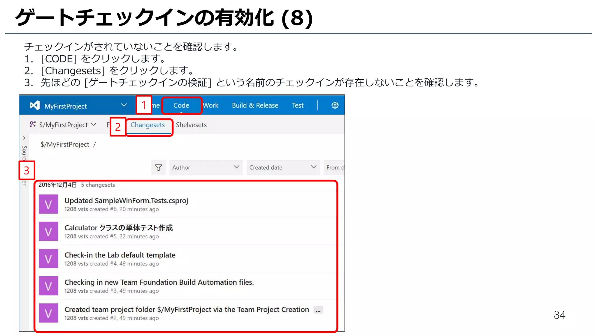 84
1. [コメント] 欄に [ゲートチェックインの検証] と入力します。
2. [含まれる変更] 欄には [Calculator.cs] が含まれていることを確認します。
3. [チェックイン] をクリックします。
4. [チェックインの確認] ウインドウが表示されるので、[はい] をクリックしてチェックインを行います。
5. [ゲート チェックイン]ウインドウが表示されるので、[ビルドの変更] をクリックします。
ゲートチェックインの有効化 (5)
3
1
2
4
5
 