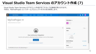 12
Visual Studio Team Services のアカウント作成が完了すると下記画面が表示されます。
今回は、MyFirstProject というチームプロジェクトをそのまま使用します。
Visual Studio Team Services のアカウント作成 (7)
 