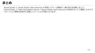 136
Visual Studio と Visual Studio Team Services を利用したチーム開発の一連の流れを体験しました。
Visual Studio と Team Foundation Server / Visual Studio Team Services を利用することで複数人でのアプ
リケーション開発を効率的に管理していくことが可能になります。
まとめ
 