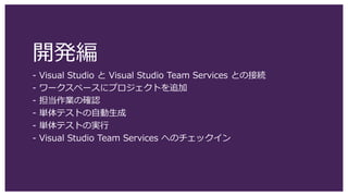 開発編
- Visual Studio と Visual Studio Team Services との接続
- ワークスペースにプロジェクトを追加
- 担当作業の確認
- 単体テストの自動生成
- 単体テストの実行
- Visual Studio Team Services へのチェックイン
 