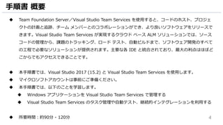 4
手順書 概要
 Team Foundation Server／Visual Studio Team Services を使用すると、コードのホスト、プロジェ
クトの計画と追跡、チーム メンバーとのコラボレーションができ、より良いソフトウェアをリリースで
きます。Visual Studio Team Services が実現するクラウド ベース ALM ソリューションでは、ソース
コードの管理から、課題のトラッキング、ロード テスト、自動ビルドまで、ソフトウェア開発のすべて
の工程で必要なソリューションが提供されます。主要な各 IDE と統合されており、最大の利点はほぼど
こからでもアクセスできることです。
 本手順書では、Visual Studio 2017 (15.2) と Visual Studio Team Services を使用します。
 マイクロソフトアカウントは事前にご準備ください。
 本手順書では、以下のことを学習します。
 Windows アプリケーションを Visual Studio Team Services で管理する
 Visual Studio Team Services のタスク管理や自動テスト、継続的インテグレーションを利用する
 所要時間：約90分 - 120分
 