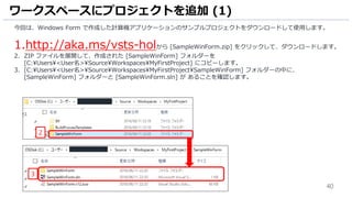 40
今回は、Windows Form で作成した計算機アプリケーションのサンプルプロジェクトをダウンロードして使用します。
1.http://aka.ms/vsts-holから [SampleWinForm.zip] をクリックして、ダウンロードします。
2. ZIP ファイルを展開して、作成された [SampleWinForm] フォルダーを
[C:Users<User名>SourceWorkspacesMyFirstProject] にコピーします。
3. [C:Users<User名>SourceWorkspacesMyFirstProjectSampleWinForm] フォルダーの中に、
[SampleWinForm] フォルダーと [SampleWinForm.sln] が あることを確認します。
ワークスペースにプロジェクトを追加 (1)
2
3
 