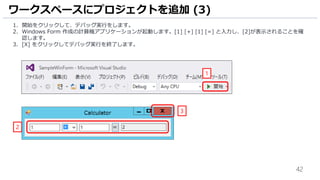 42
1. 開始をクリックして、デバッグ実行をします。
2. Windows Form 作成の計算機アプリケーションが起動します。[1] [+] [1] [=] と入力し、[2]が表示されることを確
認します。
3. [X] をクリックしてデバッグ実行を終了します。
ワークスペースにプロジェクトを追加 (3)
1
2
3
 