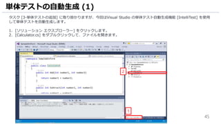 45
タスク [3-単体テストの追加] に取り掛かりますが、今回はVisual Studio の単体テスト自動生成機能 [IntelliTest] を使用
して単体テストを自動生成します。
1. [ソリューション エクスプローラー] をクリックします。
2. [Calculator.cs] をダブルクリックして、ファイルを開きます。
単体テストの自動生成 (1)
1
2
 