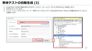 47
1. [IntelliTest の作成] 画面が表示されます。[テスト フレームワーク] は [MSTestv2] を選択します。
2. [OK]をクリックします。
3. ソリューション エクスプローラーで、単体テストプロジェクト [SampleWinForm.Tests] が自動生成されていること
を確認します。
単体テストの自動生成 (3)
2
1
3
 