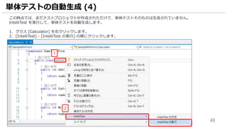 48
この時点では、まだテストプロジェクトが作成されただけで、単体テストそのものは生成されていません。
IntelliTest を実行して、単体テストを自動生成します。
1. クラス [Calculator] を右クリックします。
2. [IntelliTest] - [IntelliTest の実行] の順にクリックします。
単体テストの自動生成 (4)
2
1
 