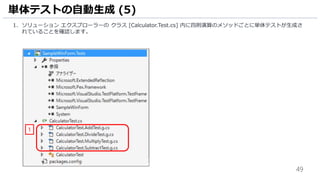 49
1. ソリューション エクスプローラーの クラス [Calculator.Test.cs] 内に四則演算のメソッドごとに単体テストが生成さ
れていることを確認します。
単体テストの自動生成 (5)
1
 