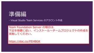 準備編
- Visual Studio Team Services のアカウント作成
Team Foundation Server の場合は、
下記手順書に従い、インストール～チームプロジェクトの作成を
実施してください。
https://doc.co/PEHBGK
 