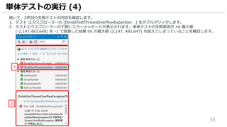 53
続いて、2件目の失敗テストの内容を確認します。
1. テスト エクスプローラーの [DivideTestThrowsOverflowExpection…] をダブルクリックします。
2. テストエクスプローラーの下側にエラーメッセージが表示されます。単体テストの失敗原因が int 最小値
(-2,147,483,648) を -1 で除算した結果 int の最大値 (2,147, 483,647) を超えてしまっていることを確認します。
単体テストの実行 (4)
1
2
 