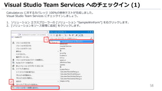 58
Calculator.cs に対するカバレッジ 100%の単体テストが完成しました。
Visual Studio Team Services にチェックインしましょう。
1. ソリューション エクスプローラーの [ソリューション “SampleWinForm”] を右クリックします。
2. [ソリューションをソース管理に追加] をクリックします。
Visual Studio Team Services へのチェックイン (1)
1
2
 