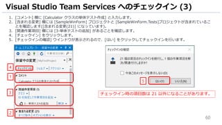 60
1. [コメント] 欄に [Calculator クラスの単体テスト作成] と入力します。
2. [含まれる変更] 欄には [SampleWinForm] プロジェクトと [SampleWinForm.Tests]プロジェクトが含まれているこ
とを確認します([含まれる変更(21)] になっています)。
3. [関連作業項目] 欄には [3-単体テストの追加] があることを確認します。
4. [チェックイン] をクリックします。
5. [チェックインの確認] ウインドウが表示されるので、[はい] をクリックしてチェックインを行います。
Visual Studio Team Services へのチェックイン (3)
4
1
2
5
チェックイン時の項目数は 21 以外になることがあります。3
 