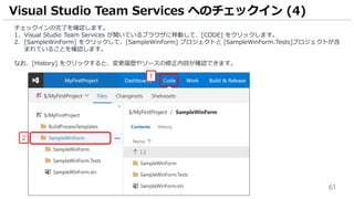 61
チェックインの完了を確認します。
1. Visual Studio Team Services が開いているブラウザに移動して、[CODE] をクリックします。
2. [SampleWinForm] をクリックして、[SampleWinForm] プロジェクトと [SampleWinForm.Tests]プロジェクトが含
まれていることを確認します。
なお、[History] をクリックすると、変更履歴やソースの修正内容が確認できます。
Visual Studio Team Services へのチェックイン (4)
1
2
 