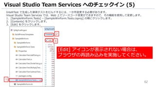 62
IntelliTest で生成した単体テストをビルドするには、一か所変更する必要があります。
Visual Studio Team Services では、Web 上でソースコード変更ができますので、その機能を使用して変更します。
1. [SampleWinForm.Tests] – [SampleWinForm.Tests.csproj] の順にクリックします。
2. [Contents] をクリックします。
3. [Edit] をクリックします。
Visual Studio Team Services へのチェックイン (5)
1
2
3
[Edit] アイコンが表示されない場合は、
ブラウザの再読み込みを実施してください。
 