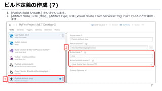 71
1. [Publish Build Artifacts] をクリックします。
2. [Artifact Name] には [drop], [Artifact Type] には [Visual Studio Team Services/TFS] となっていることを確認し
ます。
ビルド定義の作成 (7)
1
2
 