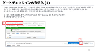79
Team Foundation Server 2015 Update 2 以降 / Visual Studio Team Services では、ゲートチェックイン機能を有効化す
ることで、定義されたビルド処理が失敗した場合にはソースコードのチェックインを拒否することが可能になります。
ゲートチェックインを使用すると、リポジトリを健全な状態に保つことができます。
1. ビルド定義を編集します。[MyFirstProject-.NET Desktop-CI] をクリックします。
2. [Edit] をクリックします。
ゲートチェックインの有効化 (1)
1
2
 