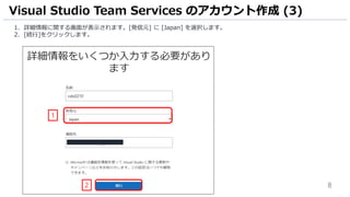 8
1. 詳細情報に関する画面が表示されます。[発信元] に [Japan] を選択します。
2. [続行]をクリックします。
Visual Studio Team Services のアカウント作成 (3)
1
2
 