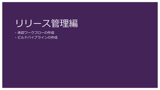 リリース管理編
- 承認ワークフローの作成
- ビルドパイプラインの作成
 