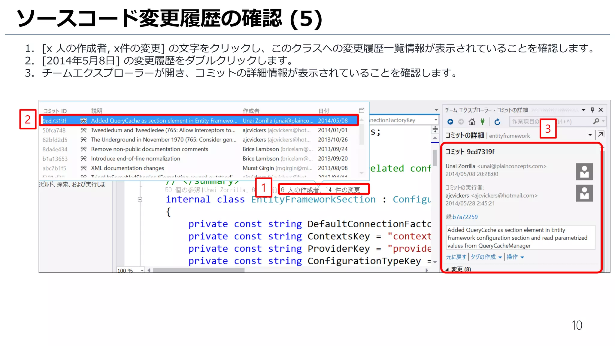 10
コードレンズで[DbContextOptions] クラスに関する情報が取得できているので、内容確認してみましょう。
1. [人の名前, x日前] の文字をクリックし、いつ誰がこのクラスを変更したかの情報が表示されていることを確認します。
2. 一番右の紫の丸を右クリックして、[コミット詳細の表示] をクリックします。
3. チームエクスプローラーが開き、コミットの詳細情報が表示されていることを確認します。
ソースコード変更履歴の確認 (4)
2
3
1
* 実際のプロジェクトのソースコードを参照しているため、
コードレンズ機能で収取された情報とスクリーンショットの情報が異なる場合があります。
 