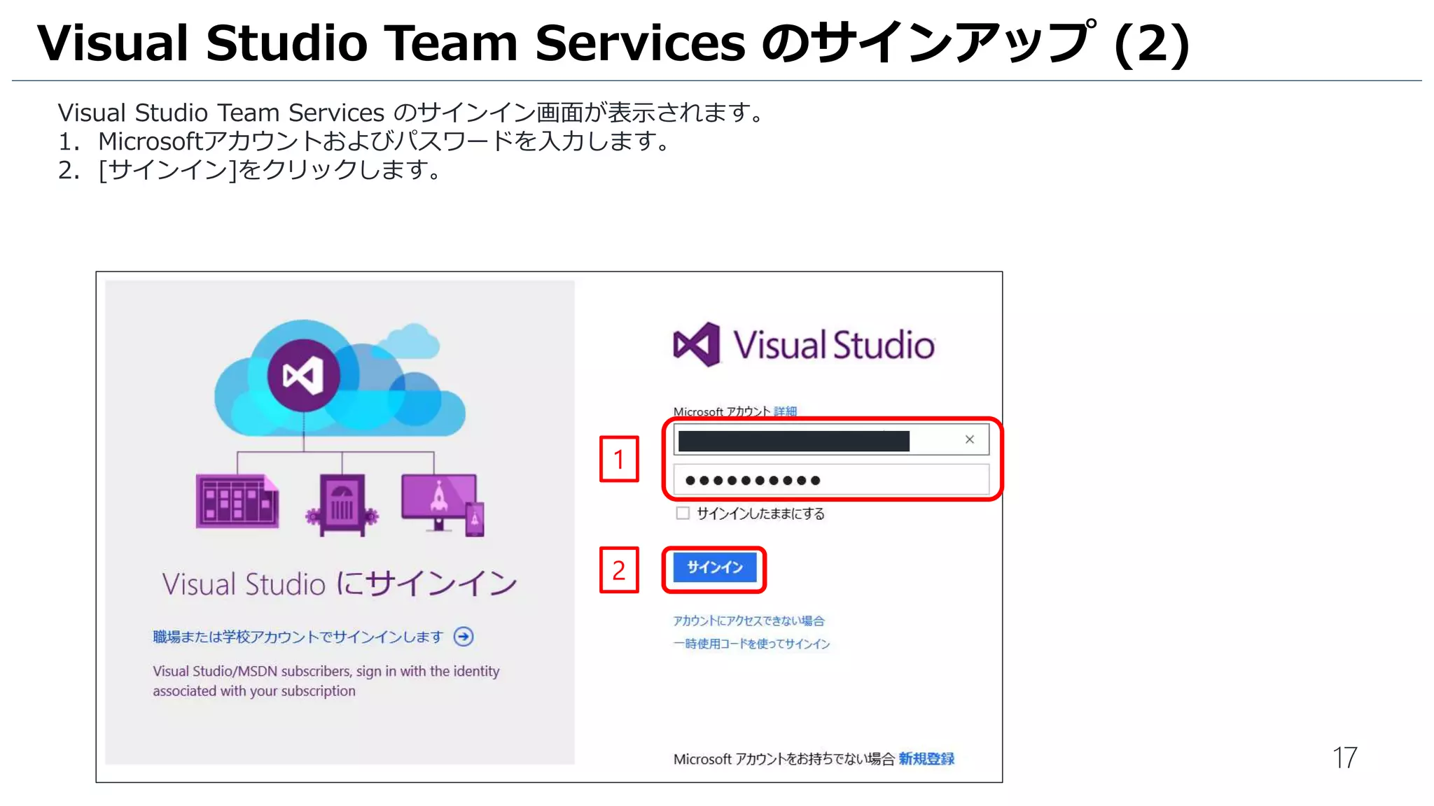 17
1. ブラウザーで https://www.visualstudio.com/ja-jp にアクセスし、[Sign in] をクリックします。
2. Microsoft アカウントを入力します。
3. [続行] をクリックします。
Visual Studio Team Services のアカウント作成 (1)
1
2
3
 
