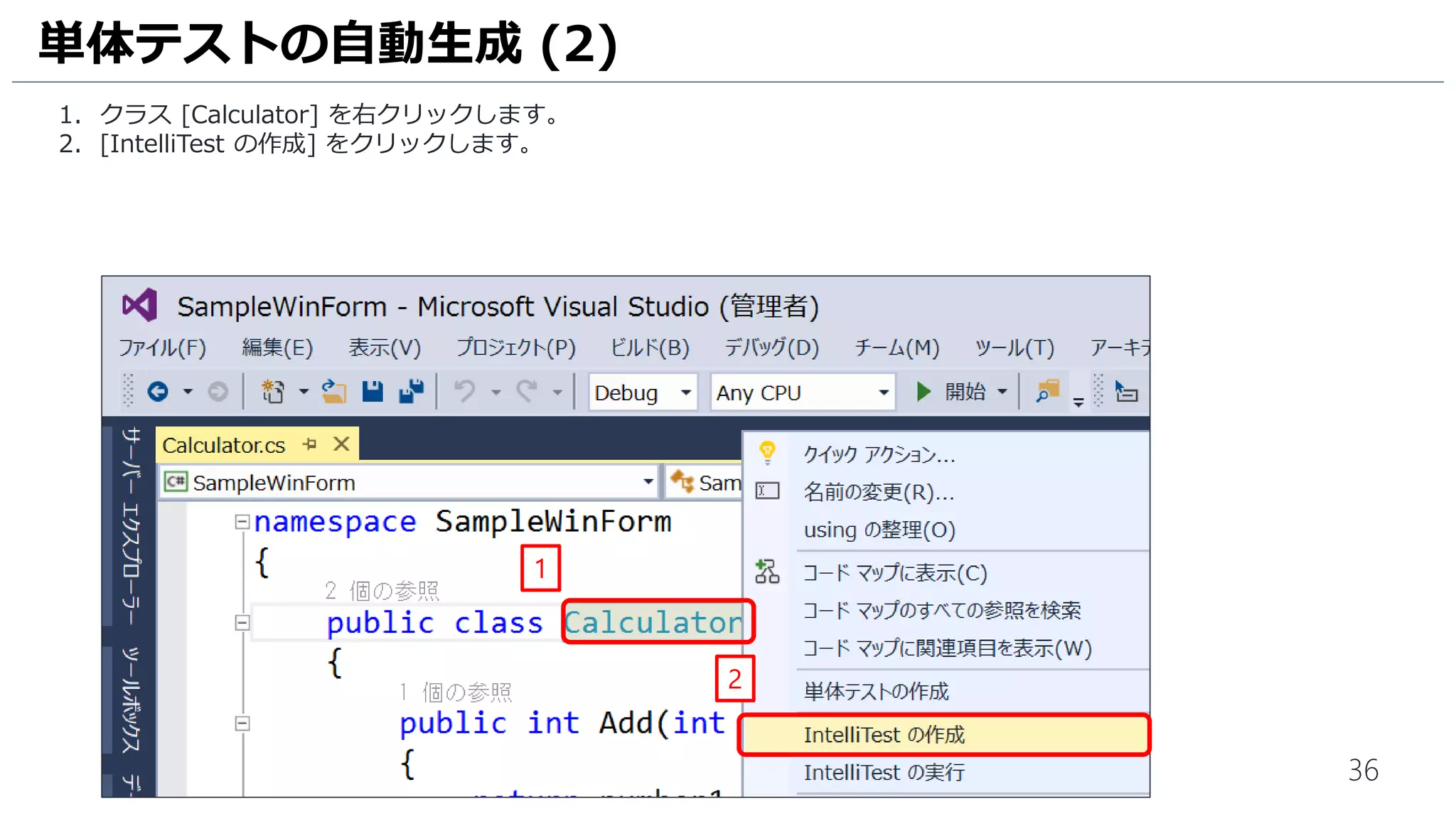 36
1. ソリューション エクスプローラーの クラス [Calculator.Test.cs] 内に四則演算のメソッドごとに単体テストが生成さ
れていることを確認します。
単体テストの自動生成 (5)
1
 