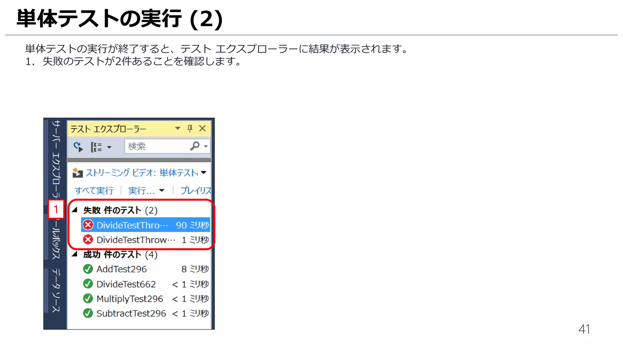 41
テストが成功するように、Calculator.cs を修正します。
1. [Calculator.cs] をクリックして、ソースコードを表示します。
2. [Divide] メソッドに赤枠の内容を追加します。テスト失敗ケースの値の場合は 意図的に0 をかえすようにしています。
3. [保存] アイコンをクリックして、ファイルを保存します。
単体テストの実行 (5)
1
2
3
 