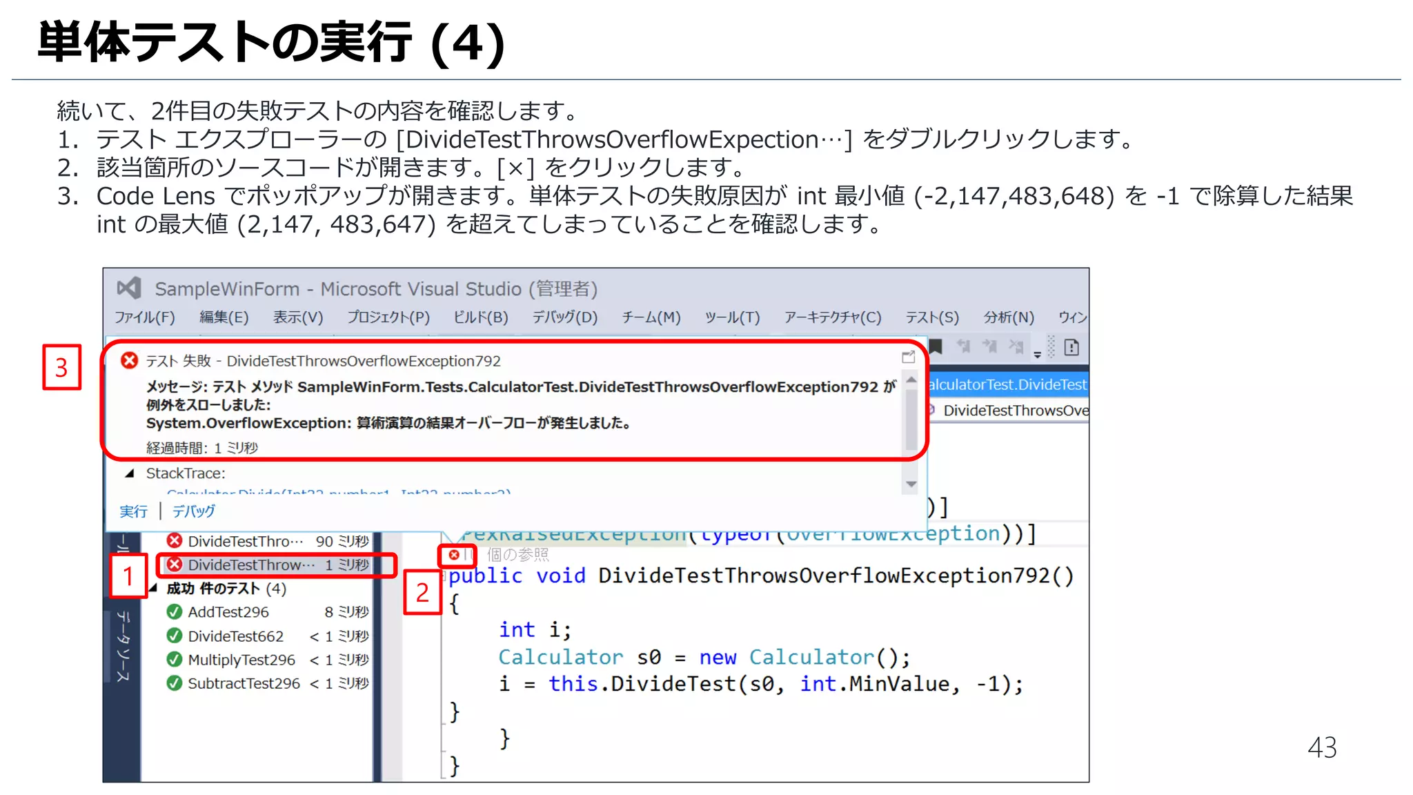43
条件文を追加した際に、それを網羅するように単体テストが追加されることも確認します。
1. [Calculator.cs] をクリックして、ソースコードを表示します。
2. [Subtract] メソッドに赤枠の内容を追加します。
3. [保存] アイコンをクリックして、ファイルを保存します。
単体テストの実行 (7)
1
2
3
 