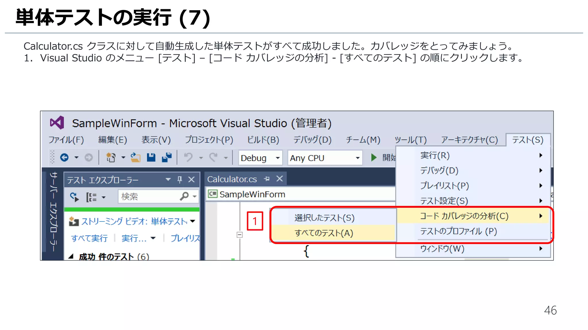 46
Calculator.cs クラスに対して自動生成した単体テストがすべて成功しました。カバレッジをとってみましょう。
1. Visual Studio のメニュー [テスト] – [コード カバレッジの分析] - [すべてのテスト] の順にクリックします。
単体テストの実行 (10)
1
 