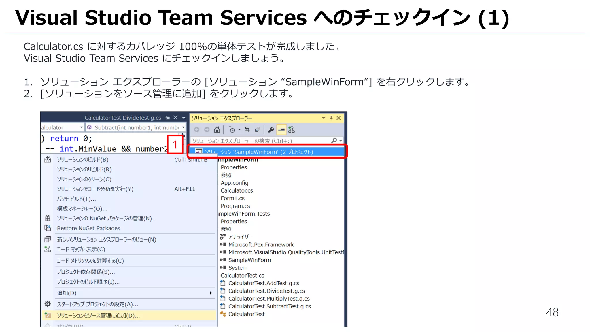 48
Calculator.cs に対するカバレッジ 100%の単体テストが完成しました。
Visual Studio Team Services にチェックインしましょう。
1. ソリューション エクスプローラーの [ソリューション “SampleWinForm”] を右クリックします。
2. [ソリューションをソース管理に追加] をクリックします。
Visual Studio Team Services へのチェックイン (1)
1
2
 