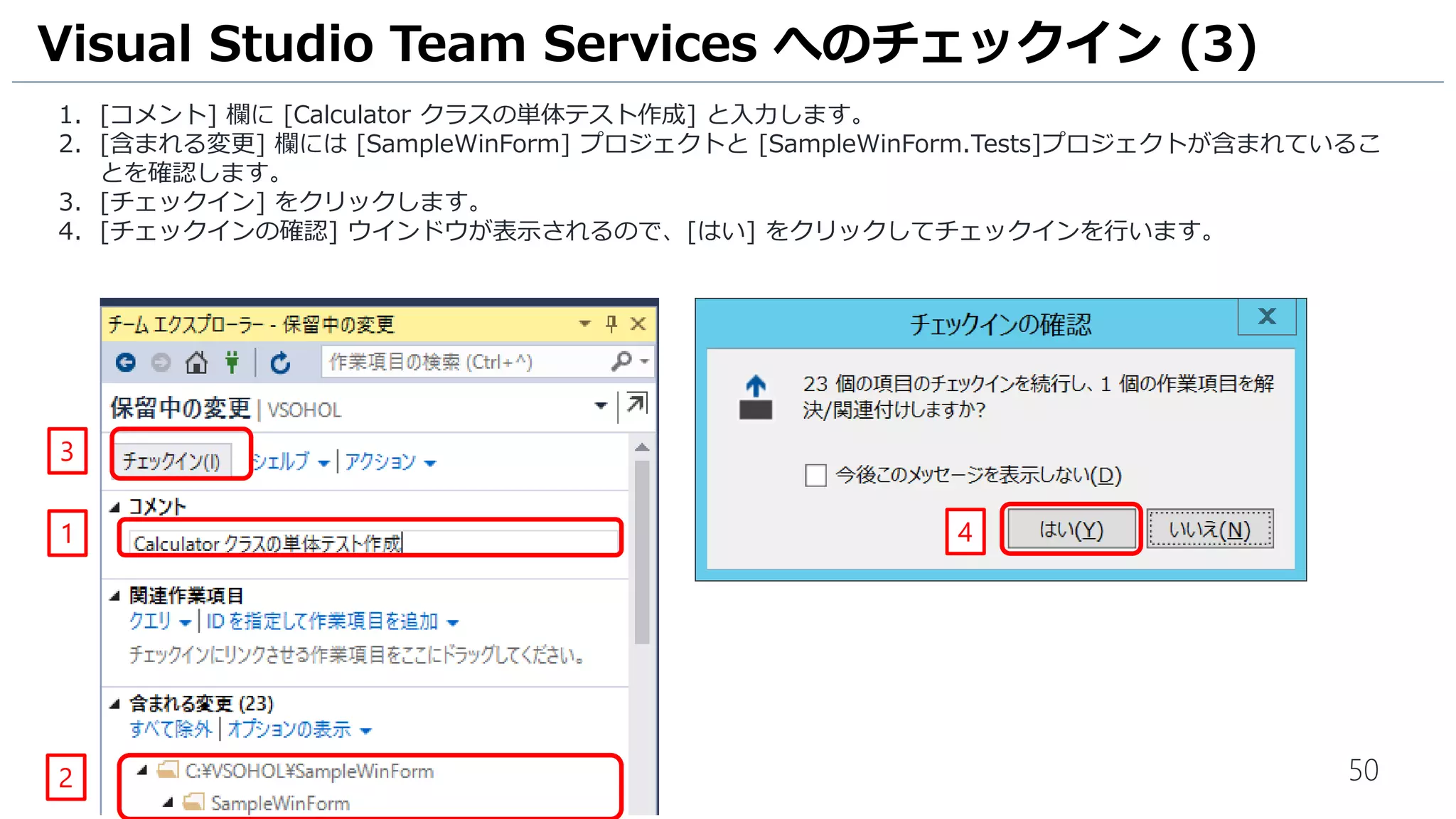 50
1. [コメント] 欄に [Calculator クラスの単体テスト作成] と入力します。
2. [含まれる変更] 欄には [SampleWinForm] プロジェクトと [SampleWinForm.Tests]プロジェクトが含まれているこ
とを確認します([含まれる変更(20)] になっています)。
3. [チェックイン] をクリックします。
4. [チェックインの確認] ウインドウが表示されるので、[はい] をクリックしてチェックインを行います。
Visual Studio Team Services へのチェックイン (3)
3
1
3
4
チェックイン時の項目数は 20 以外になることがあります。
 