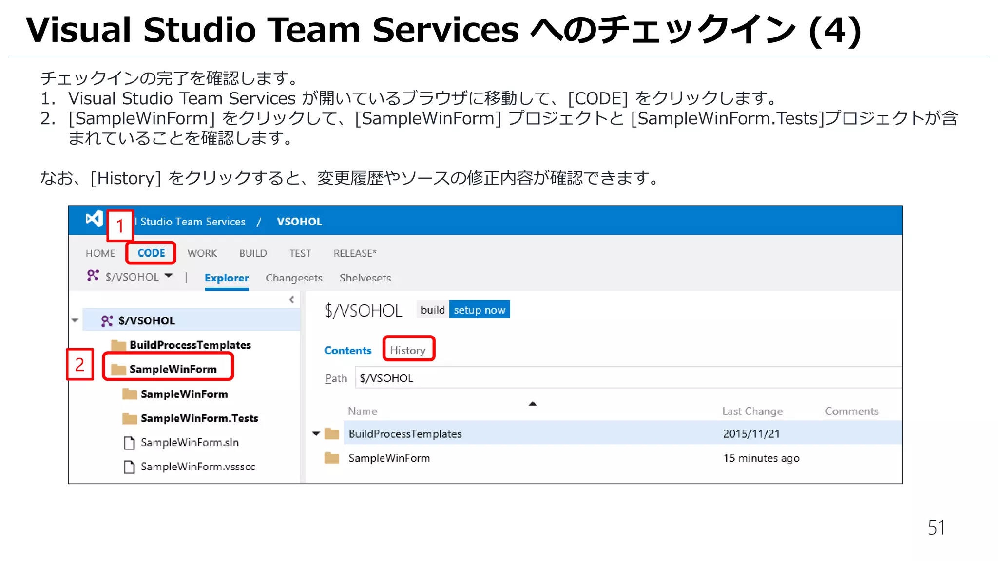 51
チェックインの完了を確認します。
1. Visual Studio Team Services が開いているブラウザに移動して、[CODE] をクリックします。
2. [SampleWinForm] をクリックして、[SampleWinForm] プロジェクトと [SampleWinForm.Tests]プロジェクトが含
まれていることを確認します。
なお、[History] をクリックすると、変更履歴やソースの修正内容が確認できます。
Visual Studio Team Services へのチェックイン (4)
1
2
 