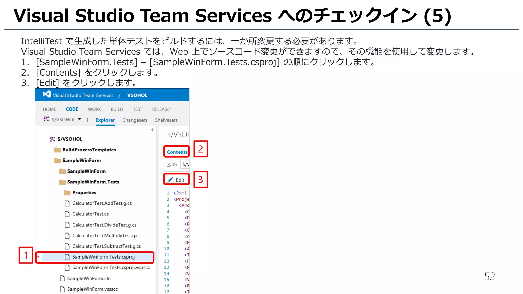 52
IntelliTest で生成した単体テストをビルドするには、一か所変更する必要があります。
Visual Studio Team Services では、Web 上でソースコード変更ができますので、その機能を使用して変更します。
1. [SampleWinForm.Tests] – [SampleWinForm.Tests.csproj] の順にクリックします。
2. [Contents] をクリックします。
3. [Edit] をクリックします。
Visual Studio Team Services へのチェックイン (5)
1
2
3
[Edit] アイコンが表示されない場合は、
ブラウザの再読み込みを実施してください。
 