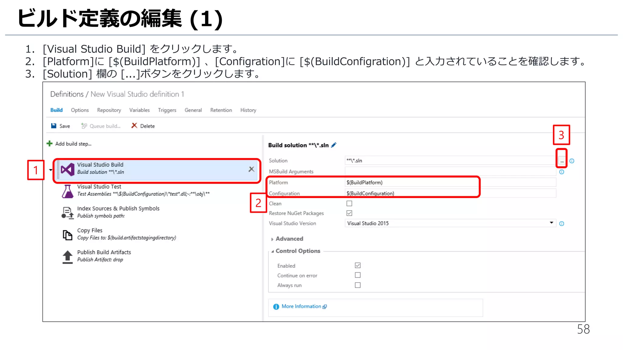 58
1. [Visual Studio Build] をクリックします。
2. [Platform]に [$(BuildPlatform)] 、[Configration]に [$(BuildConfigration)] と入力されていることを確認します。
3. [Solution] 欄の [...]ボタンをクリックします。
ビルド定義の編集 (1)
1
3
2
 