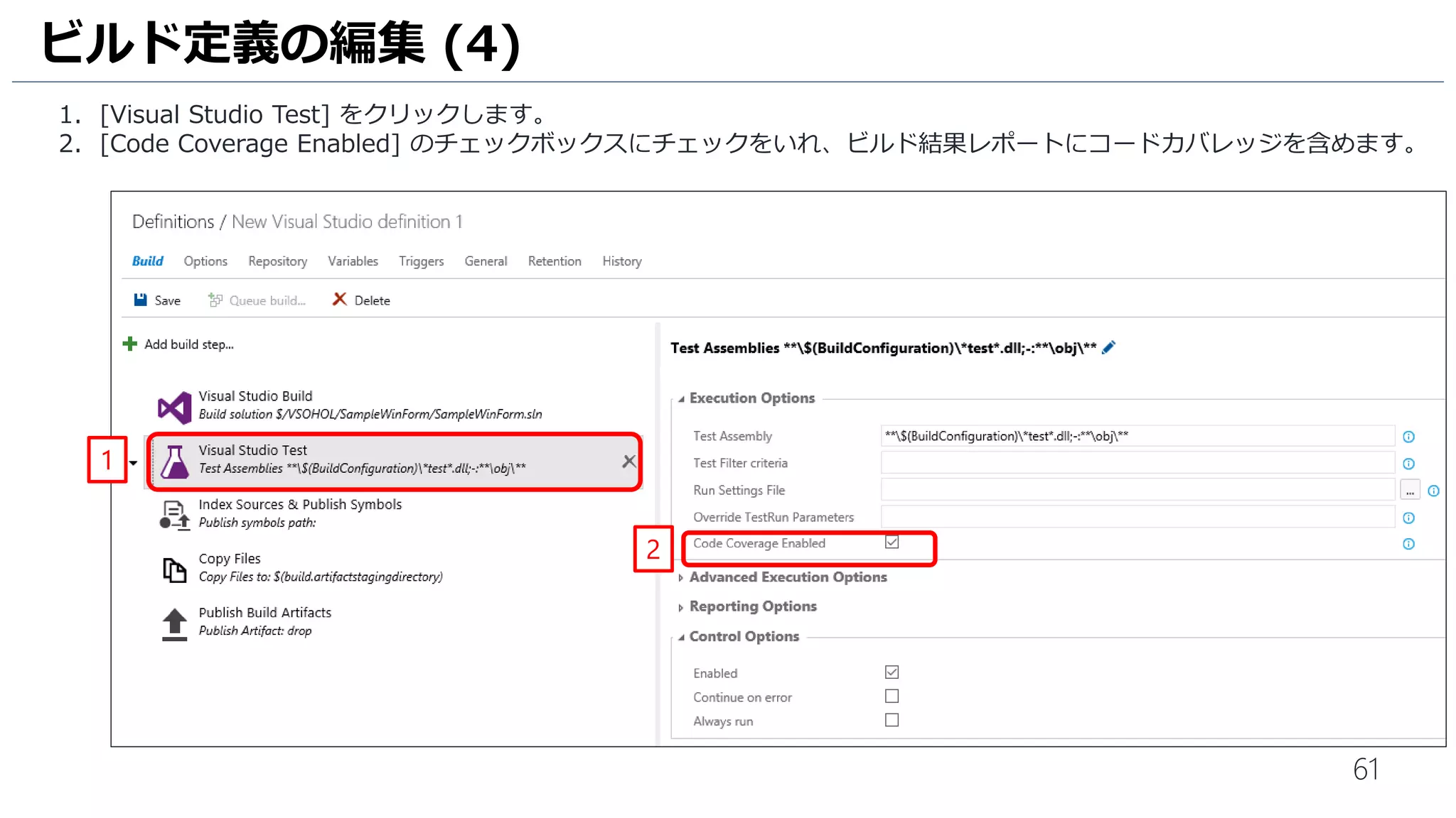 61
1. [Visual Studio Test] をクリックします。
2. [Code Coverage Enabled] のチェックボックスにチェックをいれ、ビルド結果レポートにコードカバレッジを含めます。
ビルド定義の編集 (4)
1
2
 
