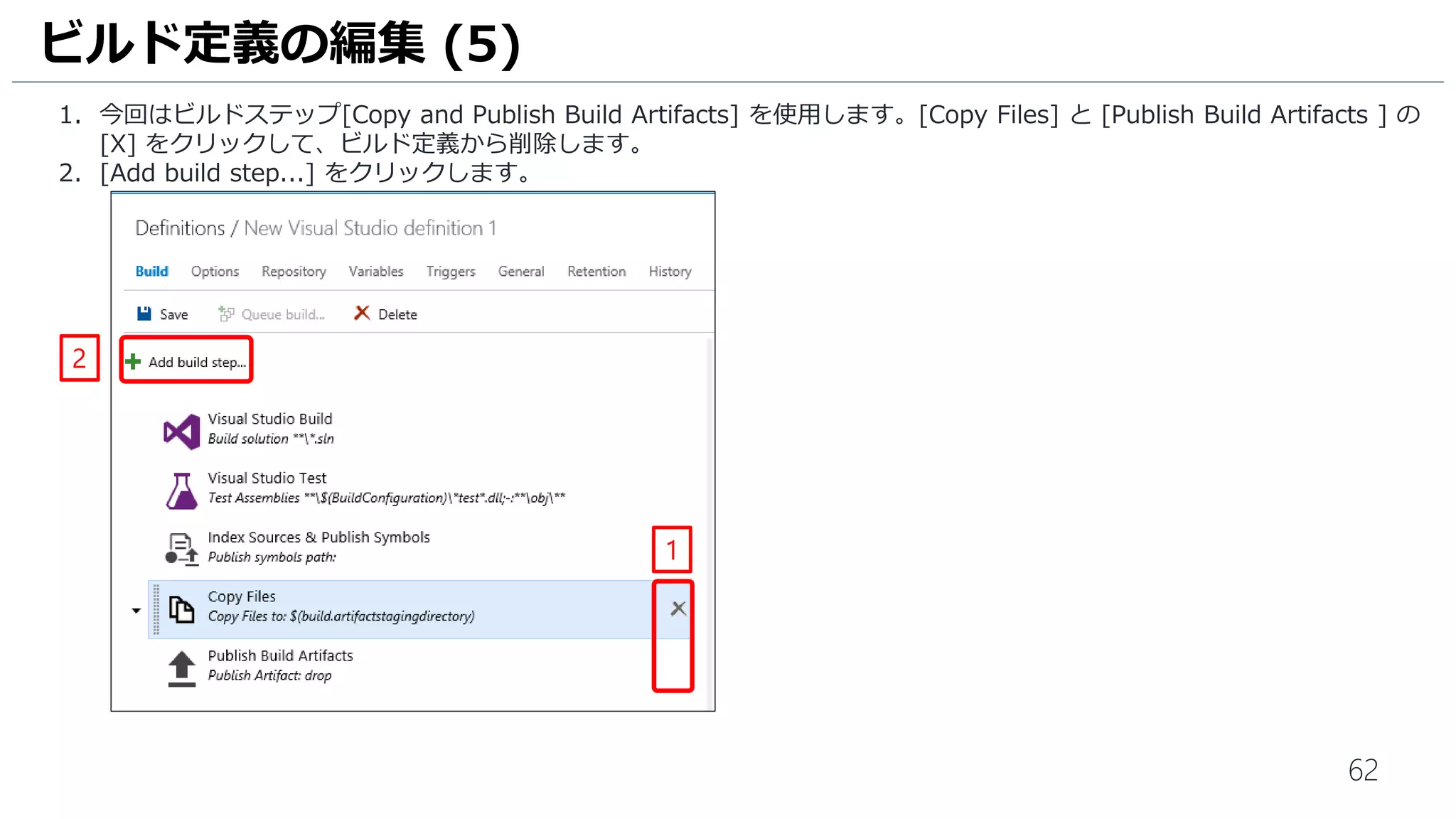 62
1. 今回はビルドステップ[Copy and Publish Build Artifacts] を使用します。[Copy Files] と [Publish Build Artifacts ] の
[X] をクリックして、ビルド定義から削除します。
2. [Add build step...] をクリックします。
ビルド定義の編集 (5)
1
2
 