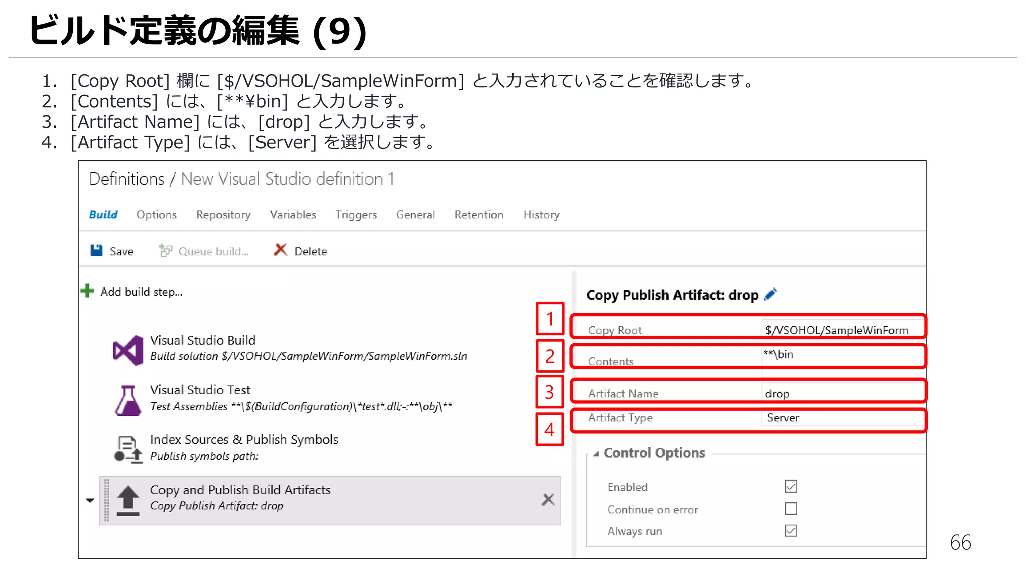 66
1. [Copy Root] 欄に[$/MyFirstProject/SampleWinForm] と入力されていることを確認します。
2. [Contents] には、[**bin] と入力します。
3. [Artifact Name] には、[drop] と入力します。
4. [Artifact Type] には、[Server] を選択します。
ビルド定義の編集 (9)
1
2
3
4
 