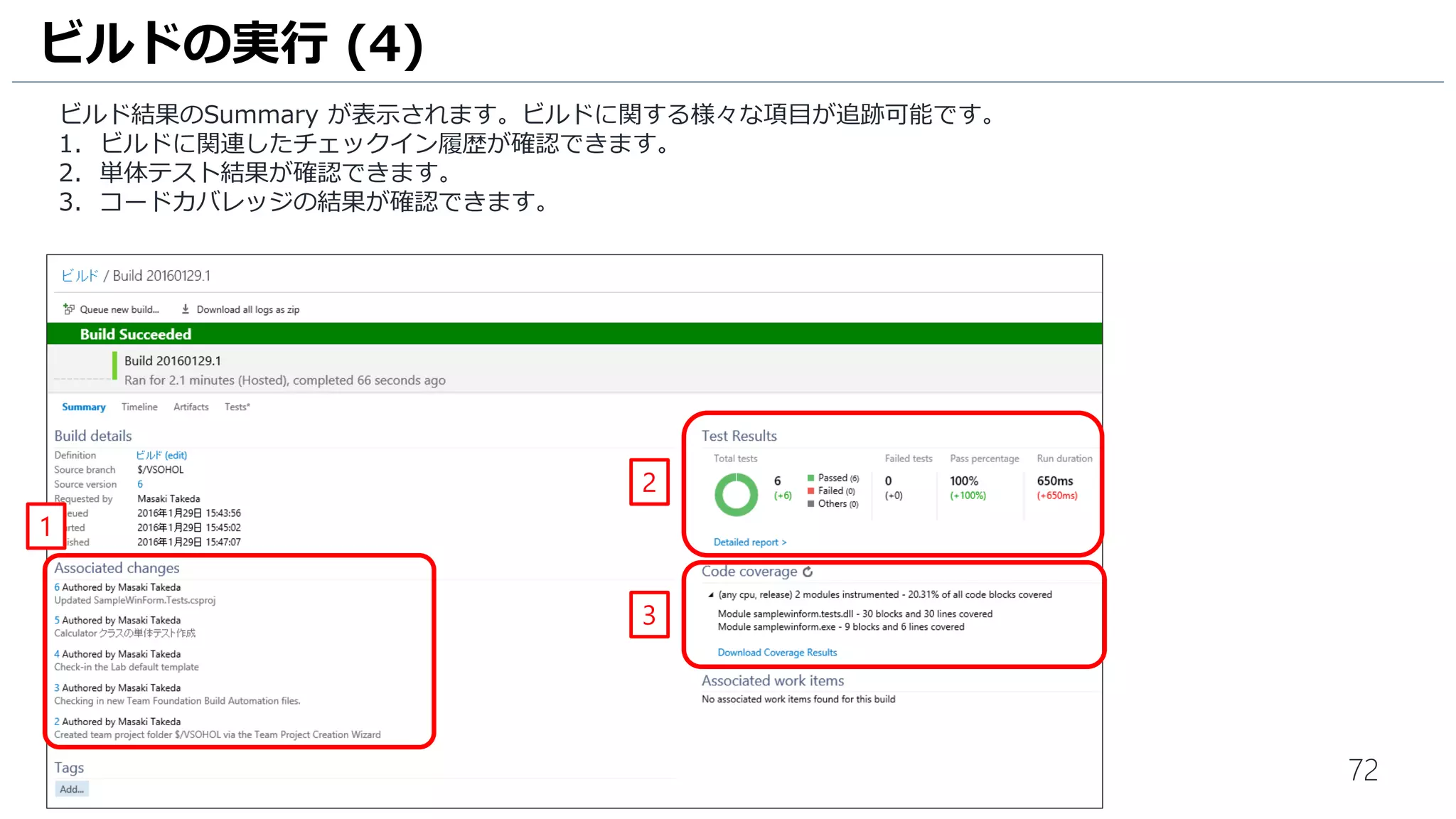 72
ビルド結果のSummary が表示されます。ビルドに関する様々な項目が追跡可能です。
1. ビルドに関連したチェックイン履歴が確認できます。
2. テスト結果、コードカバレッジの結果が確認できます。
ビルドの実行 (4)
1
2
 