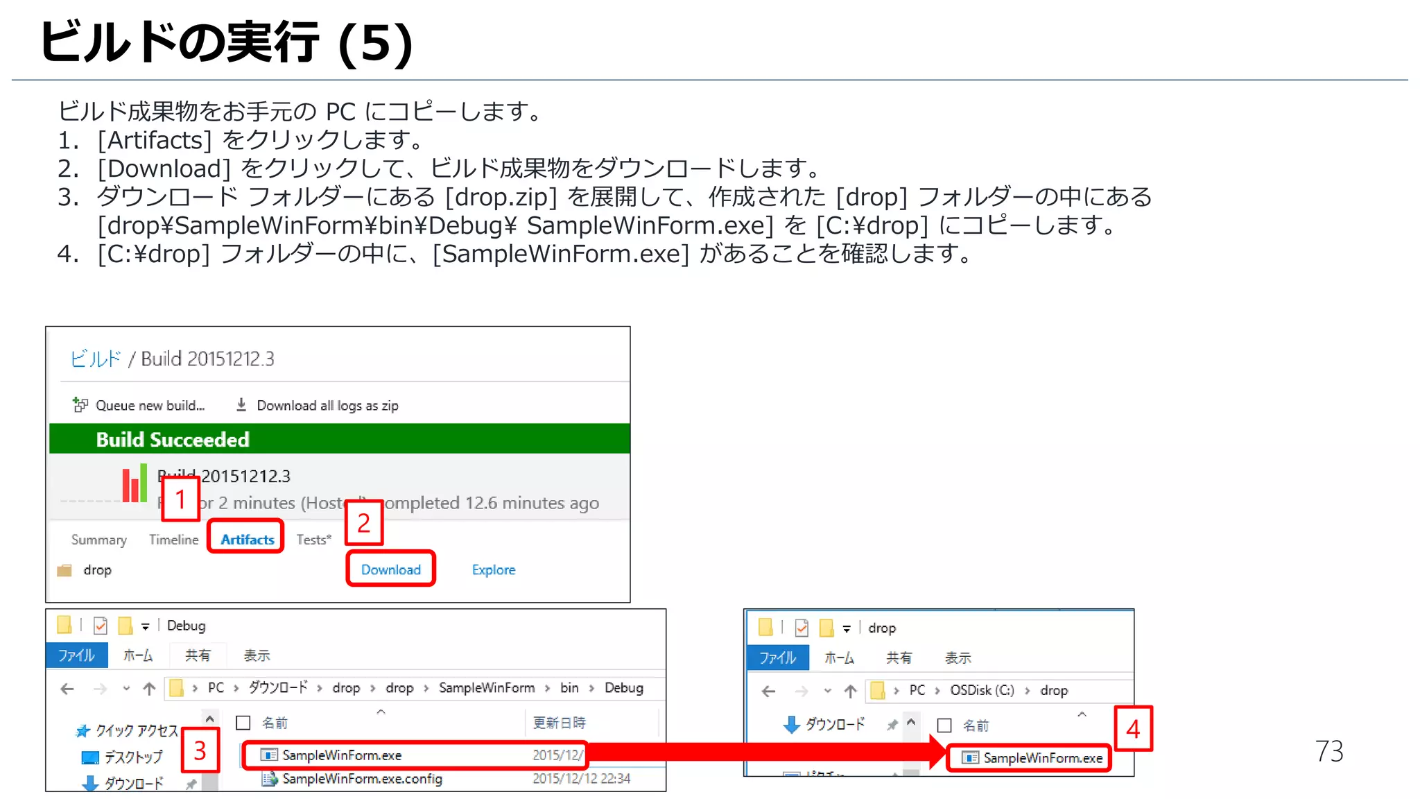 73
ビルド成果物をダウンロードします。
1. [Artifacts] をクリックします。
2. [Download] をクリックして、ビルド成果物をダウンロードします。
3. ダウンロード フォルダーにある [drop.zip] を展開して、作成された [drop] フォルダーの中にある
[dropSampleWinFormbinDebugSampleWinForm.exe] を [C:drop] にコピーします。
4. [C:drop] フォルダーの中に、[SampleWinForm.exe] があることを確認します。
ビルドの実行 (5)
1
2
3
4
このアイコンの SampleWinForm を
コピーしてください！！
 