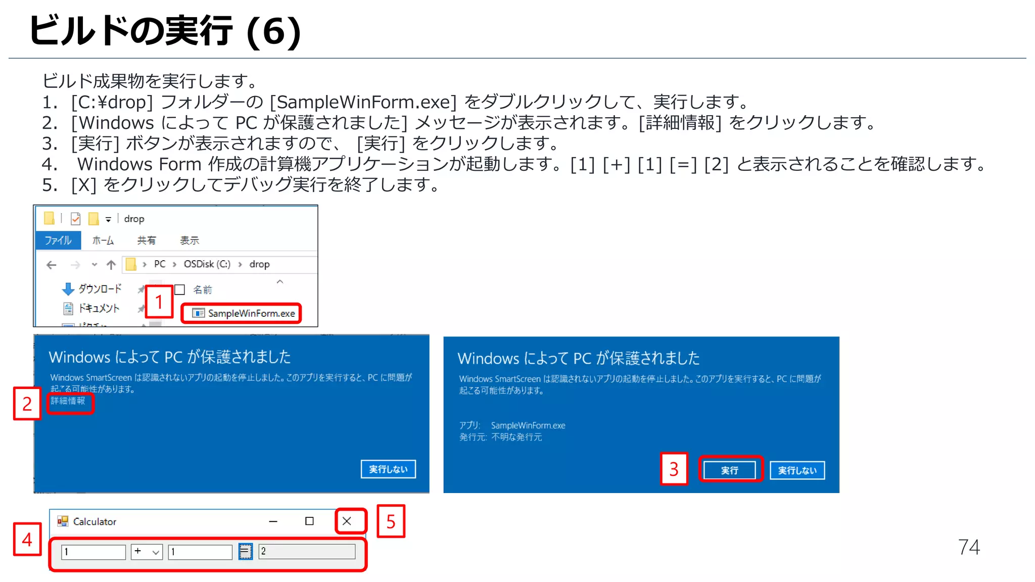 74
ビルド成果物を実行します。
1. [C:drop] フォルダーの [SampleWinForm （拡張子が表示されている場合は .exe）] をダブルクリックして実行します。
2. [Windows によって PC が保護されました] メッセージが表示されます。[詳細情報] をクリックします。
3. [実行] ボタンが表示されますので、 [実行] をクリックします。
4. Windows Form 作成の計算機アプリケーションが起動します。[1] [+] [1] [=] [2] と表示されることを確認します。
5. [X] をクリックしてアプリケーションを終了します。
ビルドの実行 (6)
3
2
4
1
5
 