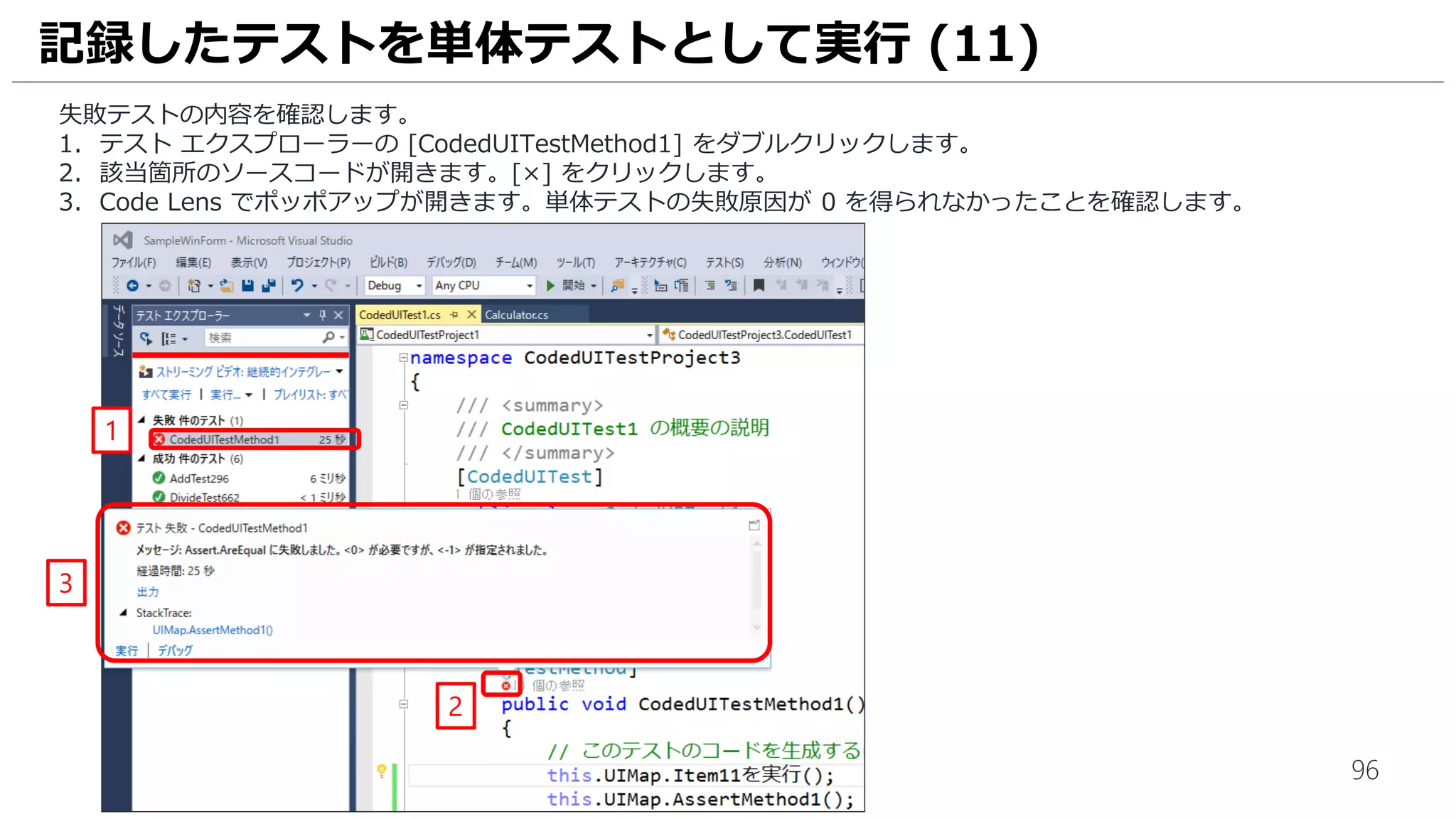 96
先ほどの操作はすべて記録されています。今後はこの記録された操作を再生するだけで回帰テストが可能になります。
1. [再生]をクリックして、先ほどの操作が再現されることを確認します。
2. [保存して閉じる] をクリックしてテストランナーを閉じます。
3. [X] をクリックして計算機アプリケーションを終了します。
4. [X] をクリックしてTest Manager を終了します。
回帰テストの実行
1
3
2
4
計算機アプリの入力でエラーとなった場合、テストラン
ナーの上部のウインドウアイコンをクリック、[フローティ
ング] を選択してから再度実行してください。
 