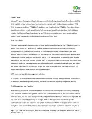 Info@tenxlabs.com
3 | P a g e TenXLabs Technologies, Block B6, Vindhya C6, IIIT Campus, Gachibowli, Hyderabad- 500 032,
Ph: 040-30261510.
Product Suite:
Microsoft’s latest Application Lifecycle Management (ALM) offering, Visual Studio Team System (VSTS)
2010 available in four editions based on functionality, namely: VSTS 2010 Architecture edition, VSTS
2010 Development edition, VSTS 2010 Test edition, and the all-inclusive VSTS 2010 Team Suite. Other
Visual Studio editions include Visual Studio Professional, and Visual Studio Standard. VSTS 2010 also
includes the Microsoft Team Foundation Server (TFS) for team collaboration, process methodology
support, build management, and integration between different tools.
VSTS Test Edition:
There are code quality features common to Visual Studio Professional and all the VSTS editions, such as
adding a test results to a work item or tracking tests against work items, creating unit tests, and
scheduling of tests. Quality features specific to the Test edition include calling one Web test from
another Web test, custom host adaptors for running tests in alternate test environments, generic tests
for wrapping external programs and tests not part of VSTS, load modeling for load tests, load tests for
Web tests or unit tests that simulate multiple users for performance and stress testing, and manual tests
such as disconnecting the power supply. Microsoft Test Runner enables test case execution, and event
and system log collection, and captures images and video of test execution; the integration with TFS
allows users to create defects linked with related artifacts.
VSTS as an end to end test management solution:
VSTS will act as an end to end test management solution from building the requirements to test closure
by managing the test design, test planning, test execution and test reporting using the MTM tool.
Test Management and Planning:
With VSTS 2010 Microsoft has introduced tools that enable test planning, test scheduling, and testing
tasks allocation. Test case management functionality has been introduced in TFS, which allows users to
track test cases, link test cases to requirements, and perform impact analysis. The solution highlights the
test cases to be executed depending on changes made to the application, and enables quality
professionals to record test execution and system information such that developers can see what was
being done when a tester finds a defect. Developers can also record application execution and play it
 