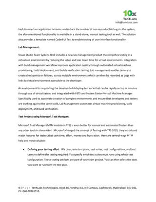 Info@tenxlabs.com
4 | P a g e TenXLabs Technologies, Block B6, Vindhya C6, IIIT Campus, Gachibowli, Hyderabad- 500 032,
Ph: 040-30261510.
back to ascertain application behavior and reduce the number of non-reproducible bugs in the system;
the aforementioned functionality is available in a stand-alone, manual testing tool as well. The solution
also provides a template named Coded UI Test to enable testing of user interface functionality.
Lab Management:
Visual Studio Team System 2010 includes a new lab management product that simplifies testing in a
virtualized environment by reducing the setup and tear down time for virtual environments. Integration
with build management workflow improves application quality through automated virtual machine
provisioning, build deployment, and builds verification testing. Lab management enables testers to
create checkpoints on failures, across multiple environments which can then be recorded as bugs with
links to virtual environment accessible to the developer.
An environment for supporting the develop-build-deploy-test cycle that can be rapidly set up in minutes
through use of virtualization, and integrated with VSTS and System Center Virtual Machine Manager.
Specifically used to accelerate creation of complex environments and ensure that developers and testers
are working against the same build, Lab Management automates virtual machine provisioning, build
deployment, and build verification.
Test Process using Microsoft Test Manager:
Microsoft Test Manager (MTM module in TFS) is even better for manual and automated Testers than
any other tools in the market. Microsoft changed the concept of Testing with TFS 2010, they introduced
major features for testers that save time, effort, money and frustration. Here are several ways MTM
help and most valuable:
Defining your testing effort: We can create test plans, test suites, test configurations, and test
cases to define the testing required. You specify which test suites must runs using which test
configuration. These testing artifacts are part of your team project. You can then select the tests
you want to run from the test plan.
 