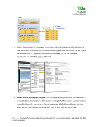 Info@tenxlabs.com
5 | P a g e TenXLabs Technologies, Block B6, Vindhya C6, IIIT Campus, Gachibowli, Hyderabad- 500 032,
Ph: 040-30261510.
Collect diagnostic data or impact your system when testing and easily add collected data to a
bug: When you run a manual test, you can optionally make a video recording of the test case or
record the actions to a log file or create an action recording. You can add comments,
screenshots, and other files as you run the test.
Record manual test steps for playback: You can create recordings of actions you perform for a
manual test case. You can play back this action recording to fast forward to a particular step in a
manual test to verify a bug has been fixed, or you can use it to fast forward to save you time
when you run a test, the best part is you don't need to write even one line of code.
 