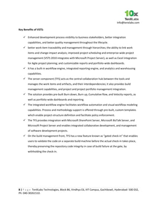 Info@tenxlabs.com
8 | P a g e TenXLabs Technologies, Block B6, Vindhya C6, IIIT Campus, Gachibowli, Hyderabad- 500 032,
Ph: 040-30261510.
Key Benefits of VSTS:
 Enhanced development process visibility to business stakeholders, better integration
capabilities, and better quality management throughout the lifecycle.
 better work item traceability and management through hierarchies; the ability to link work
items and change-impact analysis; improved project scheduling and enterprise-wide project
management (VSTS 2010 integrates with Microsoft Project Server), as well as Excel integration
for Agile project planning; and customizable reports and portfolio-wide dashboards.
 It has a built-in workflow engine, integrated reporting engine, and analytics and warehousing
capabilities.
 The server component (TFS) acts as the central collaboration hub between the tools and
manages the work items and artifacts, and their interdependencies; it also provides build
management capabilities, and project and project portfolio management integration.
 The solution provides pre-built Burn down, Burn up, Cumulative flow, and Velocity reports, as
well as portfolio-wide dashboards and reporting.
 The integrated workflow engine facilitates workflow automation and visual workflow modeling
capabilities. Process and methodology support is offered through pre-built, custom templates
which enable project-structure definition and facilitate policy enforcement.
 The TFS provides integration with Microsoft SharePoint Server, Microsoft BizTalk Server, and
Microsoft Project Server and enables integrated collaborative development, and management
of software development projects.
 On the build management front, TFS has a new feature known as “gated check-in” that enables
users to validate the code on a separate build machine before the actual check-in takes place,
thereby preserving the repository code integrity in case of build failure at the gate, by
withholding the check-in.
 