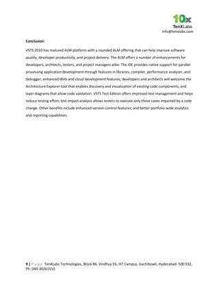 Info@tenxlabs.com
9 | P a g e TenXLabs Technologies, Block B6, Vindhya C6, IIIT Campus, Gachibowli, Hyderabad- 500 032,
Ph: 040-30261510.
Conclusion:
VSTS 2010 has matured ALM platform with a rounded ALM offering that can help improve software
quality, developer productivity, and project delivery. The ALM offers a number of enhancements for
developers, architects, testers, and project managers alike. The IDE provides native support for parallel
processing application development through features in libraries, compiler, performance analyzer, and
debugger; enhanced Web and cloud development features; developers and architects will welcome the
Architecture Explorer tool that enables discovery and visualization of existing code components, and
layer diagrams that allow code validation. VSTS Test Edition offers improved test management and helps
reduce testing effort, test impact analysis allows testers to execute only those cases impacted by a code
change. Other benefits include enhanced version-control features; and better portfolio-wide analytics
and reporting capabilities.
 