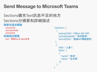 摘要性描述標籤
activityTitle
activitySubtitle
activityText
詳細描述標籤
Fact，採用Key & Value方式
"sections": [
{
"activityTitle": "Office 365 API",
"activitySubtitle": "如何使用",
"activityText": "透過API傳遞資訊"
}
,{
"title": "人員1",
"facts": [
{
"name": "姓名",
"value": "王大明"
}]
},
]
 