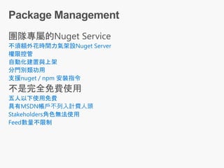 不須額外花時間力氣架設Nuget Server
權限控管
自動化建置與上架
分門別類功用
支援nuget / npm 安裝指令
五人以下使用免費
具有MSDN帳戶不列入計費人頭
Stakeholders角色無法使用
Feed數量不限制
 